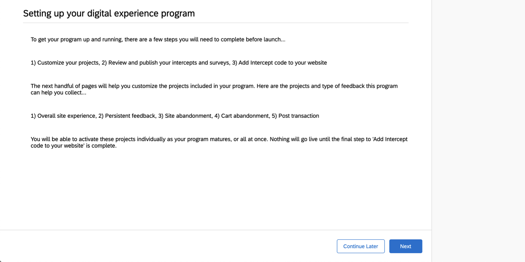 To get your program up and running, you need to compelte the following before launch: customize your project, review and publish your intercepts and surveys, and add intercept code to yor website. The next handful of pages will help you customize the projects in your program. Here are the projects and types of feedback this program can help you collect: overall site experience, persistent feedback, site abandonment, cart abandonment, and post transaction. Nothing will go live until the final step to add in